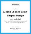 a kind of rice-grain-shaped design แปลว่า?, คำศัพท์ภาษาอังกฤษ a kind of rice-grain-shaped design แปลว่า ทรงข้าวบิณฑ์ ประเภท N ตัวอย่าง พระอุโบสถวัดราชบรรทม เป็นลายกนกขมวดเป็นก้นหอย ตรงกลางเป็นทรงข้าวบิณฑ์ซ้อนเป็นชั้น หมวด N