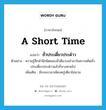 a short time แปลว่า?, คำศัพท์ภาษาอังกฤษ a short time แปลว่า ชั่วประเดี๋ยวประด๋าว ประเภท ADV ตัวอย่าง ความรู้สึกสำนึกผิดชอบชั่วดีแวบเข้ามาในความคิดชั่วประเดี๋ยวประด๋าวแล้วก็จางหายไป เพิ่มเติม มีระยะเวลาเพียงครู่เดียวไม่นาน หมวด ADV