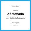 aficionado แปลว่า?, คำศัพท์ภาษาอังกฤษ aficionado แปลว่า ผู้ที่คลั่งไคล้ในเรื่องใดเรื่องหนึ่ง ประเภท N หมวด N