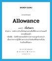 allowance แปลว่า?, คำศัพท์ภาษาอังกฤษ allowance แปลว่า เบี้ยกันดาร ประเภท N ตัวอย่าง จะมีการปรับเบี้ยกันดารตามพื้นที่ที่ทางการกำหนดไว้ปลายเดือนหน้า เพิ่มเติม เงินที่จ่ายช่วยเหลือข้าราชการและลูกจ้างประจำ เนื่องจากการปฏิบัติราชการประจำในท้องที่กันดารหรือในโรงเรียนที่กันดาร หมวด N