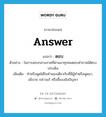 answer แปลว่า?, คำศัพท์ภาษาอังกฤษ answer แปลว่า ตอบ ประเภท V ตัวอย่าง ในการสอบกลางภาคที่ผ่านมาทุกคนตอบคำถามได้ตรงประเด็น เพิ่มเติม ทำหรือพูดโต้ในทำนองเดียวกับที่มีผู้ทำหรือพูดมา, อธิบาย กล่าวแก้ หรือชี้แจงข้อปัญหา หมวด V