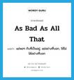 as bad as all that แปลว่า?, คำศัพท์ภาษาอังกฤษ as bad as all that แปลว่า แย่พอๆ กับที่เป็นอยู่, แย่อย่างที่บอก, ใช้ไม่ได้อย่างที่บอก ประเภท IDM หมวด IDM