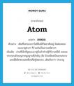 อะตอม ภาษาอังกฤษ?, คำศัพท์ภาษาอังกฤษ อะตอม แปลว่า atom ประเภท N ตัวอย่าง เดิมทีโลกของเราไม่มีสิ่งมีชีวิตอาศัยอยู่ มีแต่อะตอมของธาตุต่างๆ ที่รวมกันเป็นสารเคมีต่างๆ เพิ่มเติม ส่วนที่เล็กที่สุดของธาตุซึ่งเข้าทำปฏิกิริยาเคมีได้ อะตอมประกอบด้วยอนุภาคมูลฐานที่สำคัญ คือ นิวเคลียสเป็นแกนกลางและมีอิเล็กตรอนเคลื่อนที่อยู่โดยรอบ, เดิมเรียกว่า ปรมาณู หมวด N