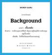 background แปลว่า?, คำศัพท์ภาษาอังกฤษ background แปลว่า เบื้องหลัง ประเภท N ตัวอย่าง กรณีกบฎพระศรีศิลป์ มีขุนนางผู้ใหญ่ให้การสนับสนุนอยู่เบื้องหลัง เพิ่มเติม สิ่งที่ไม่เปิดเผยหรือแอบแฝงอยู่ หมวด N