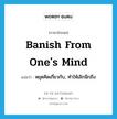 หยุดคิดเกี่ยวกับ, ทำให้เลิกนึกถึง ภาษาอังกฤษ?, คำศัพท์ภาษาอังกฤษ หยุดคิดเกี่ยวกับ, ทำให้เลิกนึกถึง แปลว่า banish from one&#39;s mind ประเภท PHRV หมวด PHRV