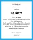 barium แปลว่า?, คำศัพท์ภาษาอังกฤษ barium แปลว่า แบเรียม ประเภท N ตัวอย่าง ของเล่นชนิดนี้มีแบเรียมปริมาณต่ำสุดที่ตรวจสอบได้ 0.40 มิลลิกรัมต่อกิโลกรัม เพิ่มเติม ธาตุลำดับที่ 56 สัญลักษณ์ Ba เป็นโลหะ ลักษณะเป็นของแข็ง สีเงิน เนื้ออ่อน เมื่อถูกอากาศสีจะหมองลงอย่างรวดเร็ว หลอมละลายที่ 714 ํ ซ. สารประกอบของแบเรียม ใช้ในอุตสาหกรรมสีทา แก้ว และดอกไม้ไฟ หมวด N