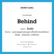 behind แปลว่า?, คำศัพท์ภาษาอังกฤษ behind แปลว่า ลับหลัง ประเภท ADV ตัวอย่าง คุณมัวแต่พูดลับหลังอยู่อย่างนี้จะได้ประโยชน์อันใดเล่า เพิ่มเติม ไม่ใช่ต่อหน้า, ไม่ใช่ซึ่งหน้า หมวด ADV