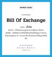 bill of exchange แปลว่า?, คำศัพท์ภาษาอังกฤษ bill of exchange แปลว่า ตั๋วเงิน ประเภท N ตัวอย่าง ตั๋วเงินของเขาถูกธนาคารปฏิเสธการสั่งจ่าย เพิ่มเติม หนังสือตราสารซึ่งสั่งให้จ่ายเงินหรือสัญญาว่าจะจ่ายเงินตามกฎหมาย มี 3 ประเภท คือ ตั๋วแลกเงิน ตั๋วสัญญาใช้เงิน เช็ค หมวด N