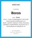 โบรอน ภาษาอังกฤษ?, คำศัพท์ภาษาอังกฤษ โบรอน แปลว่า boron ประเภท N ตัวอย่าง สารเสริมการเจริญเติบโตสูตรชีวภาพ ใช้สารโปรตีนผสมผสานกับธาตุโบรรอนซึ่งเป็นธาตุอาหารรอง เพิ่มเติม ธาตุลำดับที่ 5 สัญลักษณ์ B เป็นโลหะ ลักษณะเป็นผงละเอียดสีน้ำตาล หรือเป็นผลึกสีเหลือง หลอมละลายที่ 2300 ํ ซ. ใช้ประโยชน์ในอุตสาหกรรมผลิตเหล็กกล้า แก้ว หมวด N