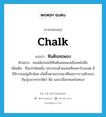 chalk แปลว่า?, คำศัพท์ภาษาอังกฤษ chalk แปลว่า หินดินสอพอง ประเภท N ตัวอย่าง คนสมัยก่อนใช้หินดินสอพองเขียนหนังสือ เพิ่มเติม ชื่อแร่ชนิดหนึ่ง ประกอบด้วยแคลเซียมคาร์บอเนต มีซิลิกาปนอยู่เล็กน้อย เกิดขึ้นตามธรรมชาติโดยการรวมตัวของหินปูนจากซากสัตว์ พืช และเปลือกหอยในทะเล หมวด N