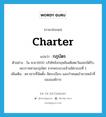 charter แปลว่า?, คำศัพท์ภาษาอังกฤษ charter แปลว่า กฎบัตร ประเภท N ตัวอย่าง ใน ค.ศ.1600 บริษัทอังกฤษอินเดียตะวันออกได้รับพระราชทานกฎบัตร จากพระนางเจ้าอลิซาเบธที่ 1 เพิ่มเติม ตราสารที่จัดตั้ง จัดระเบียบ และกำหนดอำนาจหน้าที่ขององค์การ หมวด N