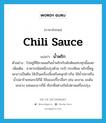 chili sauce แปลว่า?, คำศัพท์ภาษาอังกฤษ chili sauce แปลว่า น้ำพริก ประเภท N ตัวอย่าง ไปอยู่ที่อีสานผมกินน้ำพริกกับผักต้มแทบทุกมื้อเลย เพิ่มเติม อาหารชนิดหนึ่งปรุงด้วย กะปิ กระเทียม พริกขี้หนู มะนาวเป็นต้น ใช้เป็นเครื่องจิ้มหรือคลุกข้าวกิน ใช้น้ำปลาหรือน้ำปลาร้าแทนกะปิก็มี ใช้ของเปรี้ยวอื่นๆ เช่น มะขาม มะดัน มะม่วง แทนมะนาวก็มี เรียกชื่อต่างกันไปตามเครื่องปรุง หมวด N