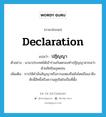 declaration แปลว่า?, คำศัพท์ภาษาอังกฤษ declaration แปลว่า ปฏิญญา ประเภท N ตัวอย่าง นานาประเทศได้เข้าร่วมกันตกลงทำปฏิญญาสากลว่าด้วยสิทธิมนุษยชน เพิ่มเติม การให้คำมั่นสัญญาหรือการแสดงยืนยันโดยถือเอาสิ่งศักดิ์สิทธิ์หรือความสุจริตใจเป็นที่ตั้ง หมวด N