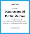 Department of public Welfare แปลว่า?, คำศัพท์ภาษาอังกฤษ Department of Public Welfare แปลว่า กรมประชาสงเคราะห์ ประเภท N ตัวอย่าง ปัจจุบันงานทางจิตเวชได้ร่วมงานกับหน่วยงานต่างๆ ที่เกี่ยวข้อง เช่น ศาล โรงเรียน และกรมประชาสงเคราะห์ เป็นต้น หมวด N