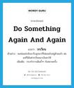 do something again and again แปลว่า?, คำศัพท์ภาษาอังกฤษ do something again and again แปลว่า วกเวียน ประเภท V ตัวอย่าง พอพ่อแม่กลับมารับลูกเขาก็ไม่ยอมไปอยู่ด้วยแล้ว พ่อแม่ก็ได้แต่วกเวียนเอาเงินมาให้ เพิ่มเติม กระทำการเดิมซ้ำๆ กันหลายครั้ง หมวด V