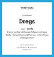 dregs แปลว่า?, คำศัพท์ภาษาอังกฤษ dregs แปลว่า ตะกรัน ประเภท N ตัวอย่าง ตะกรันพวกนี้เป็นเศษตะกั่วที่ขูดมาจากเบ้าหลอม เพิ่มเติม ขี้ตะกอนที่จับเกรอะอยู่ที่ก้นภาชนะ, กากโลหะที่หลอมแล้วติดอยู่ตามก้นเบ้า หมวด N