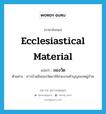 ecclesiastical material แปลว่า?, คำศัพท์ภาษาอังกฤษ ecclesiastical material แปลว่า ของวัด ประเภท N ตัวอย่าง ชาวบ้านยืมของวัดมาใช้ช่วยงานทำบุญของหมู่บ้าน หมวด N