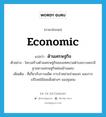 economic แปลว่า?, คำศัพท์ภาษาอังกฤษ economic แปลว่า ด้านเศรษฐกิจ ประเภท ADJ ตัวอย่าง โครงสร้างด้านเศรษฐกิจของเทศบาลตำบลบางพระมีฐานทางเศรษฐกิจค่อนข้างแคบ เพิ่มเติม ที่เกี่ยวกับการผลิต การจำหน่ายจ่ายแจก และการบริโภคใช้สอยสิ่งต่างๆ ของชุมชน หมวด ADJ