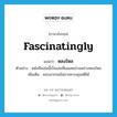 fascinatingly แปลว่า?, คำศัพท์ภาษาอังกฤษ fascinatingly แปลว่า หลงใหล ประเภท ADV ตัวอย่าง หนังสือเล่มนี้เป็นเล่มที่ผมเคยอ่านอย่างหลงใหล เพิ่มเติม ชอบมากจนไม่อาจควบคุมสติได้ หมวด ADV