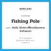 fishing pole แปลว่า?, คำศัพท์ภาษาอังกฤษ fishing pole แปลว่า คันเบ็ด, ไม้แท่งยาวที่มีสายเบ็ดและตะขอสำหรับตกปลา ประเภท N หมวด N