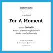 for a moment แปลว่า?, คำศัพท์ภาษาอังกฤษ for a moment แปลว่า อึดใจหนึ่ง ประเภท ADV ตัวอย่าง เขายืนเงอะงะอยู่ชั่วอึดใจหนึ่ง เพิ่มเติม เวลาชั่วกลั้นลมหายใจ หมวด ADV