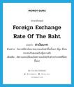 ค่าเงินบาท ภาษาอังกฤษ?, คำศัพท์ภาษาอังกฤษ ค่าเงินบาท แปลว่า foreign exchange rate of the baht ประเภท N ตัวอย่าง โอกาสที่ค่าเงินบาทอาจจะแข็งค่าขึ้นเรื่อยๆ มีสูง ซึ่งจะกระทบกับตลาดกับหุ้นบางตัว เพิ่มเติม อัตราแลกเปลี่ยนเงินตราของไทยกับต่างประเทศที่มีค่าขึ้นลง หมวด N