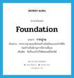 foundation แปลว่า?, คำศัพท์ภาษาอังกฤษ foundation แปลว่า รากฐาน ประเภท N ตัวอย่าง หากรากฐานของสิ่งก่อสร้างไม่แข็งแรงจะทำให้สิ่งก่อสร้างนั้นมีอายุการใช้งานสั้นลง เพิ่มเติม สิ่งที่รองรับไว้ให้ต่อยอดขึ้นไปได้ หมวด N