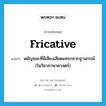 พยัญชนะที่มีเสียงเสียดแทรกจากฐานกรณ์ (ในวิชาภาษาศาสตร์) ภาษาอังกฤษ?, คำศัพท์ภาษาอังกฤษ พยัญชนะที่มีเสียงเสียดแทรกจากฐานกรณ์ (ในวิชาภาษาศาสตร์) แปลว่า fricative ประเภท N หมวด N