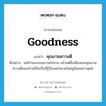 คุณงามความดี ภาษาอังกฤษ?, คำศัพท์ภาษาอังกฤษ คุณงามความดี แปลว่า goodness ประเภท N ตัวอย่าง แม้ท่านจะมรณภาพไปนาน แล้วแต่ชื่อเสียงและคุณงามความดีของท่านก็ยังเป็นที่รู้จักแพร่หลายในหมู่สังคมชาวพุทธ หมวด N