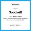 goodwill แปลว่า?, คำศัพท์ภาษาอังกฤษ goodwill แปลว่า ความปรารถนาดี ประเภท N ตัวอย่าง ถึงแม้ครูจะรักลูกศิษย์แต่บางทีก็ต้องดุต้องตักเตือนต้องว่าด้วยความปรารถนาดีเพื่อให้ศิษย์ได้ดี หมวด N