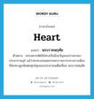 heart แปลว่า?, คำศัพท์ภาษาอังกฤษ heart แปลว่า พระราชหฤทัย ประเภท N ตัวอย่าง พระมหากษัตริย์ทรงเป็นมิ่งขวัญของปวงอาณาประชาราษฎร์ แม้ว่าจะทรงปลอดจากพระราชภาระทางการเมือง ก็ยังทรงผูกพันต่อทุกข์สุขของประชาชนเต็มเปี่ยม พระราชหฤทัย หมวด N