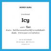 icy แปลว่า?, คำศัพท์ภาษาอังกฤษ icy แปลว่า ปึ่งชา ประเภท ADJ ตัวอย่าง สีหน้าปึ่งชาของเธอก็บอกให้รู้ว่าอารมณ์ไม่ดีแต่เช้า เพิ่มเติม ทำท่าทางเฉยๆ อาการคล้ายโกรธ หมวด ADJ