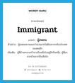 immigrant แปลว่า?, คำศัพท์ภาษาอังกฤษ immigrant แปลว่า ผู้อพยพ ประเภท N ตัวอย่าง ผู้อพยพจากเขมรจำนวนมากไม่ต้องการกลับประเทศของตนอีก เพิ่มเติม ผู้ที่ย้ายครอบครัวจากถิ่นหนึ่งไปอยู่อีกถิ่นหนึ่ง, ผู้ที่ยกพวกย้ายจากถิ่นเดิมไป หมวด N