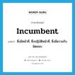 incumbent แปลว่า?, คำศัพท์ภาษาอังกฤษ incumbent แปลว่า ซึ่งมีหน้าที่, ซึ่งปฏิบัติหน้าที่, ซึ่งมีความรับผิดชอบ ประเภท ADJ หมวด ADJ