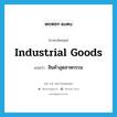 สินค้าอุตสาหกรรม ภาษาอังกฤษ?, คำศัพท์ภาษาอังกฤษ สินค้าอุตสาหกรรม แปลว่า industrial goods ประเภท N หมวด N