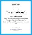 ระหว่างประเทศ ภาษาอังกฤษ?, คำศัพท์ภาษาอังกฤษ ระหว่างประเทศ แปลว่า international ประเภท ADJ ตัวอย่าง ปัญหาเกี่ยวกับความสัมพันธ์ระหว่างประเทศที่เป็นปัญหายุ่งยากปัญหาหนึ่งคือ ปัญหาคนต่างด้าว เพิ่มเติม เกี่ยวกับความสัมพันธ์ของประเทศตั้งแต่ 2 ประเทศขึ้นไป หมวด ADJ