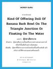 kind of offering doll of banana bark bowl on the triangle junction or floating on the water แปลว่า?, คำศัพท์ภาษาอังกฤษ kind of offering doll of banana bark bowl on the triangle junction or floating on the water แปลว่า ตุ๊กตาเสียกบาล ประเภท N ตัวอย่าง ตุ๊กตาเสียกบาลเป็นเครื่องบวงสรวงสะเดาะเคราะห์ หรือทำขึ้นเพื่อรับเคราะห์แทนตน เพิ่มเติม ตุ๊กตาที่ใส่กระบะกาบกล้วยพร้อมทั้งเครื่องเซ่นผี แล้วนำไปวางไว้ที่ทางสามแพร่งหรือลอยน้ำ หมวด N