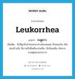 leukorrhea แปลว่า?, คำศัพท์ภาษาอังกฤษ leukorrhea แปลว่า ระดูขาว ประเภท N เพิ่มเติม สิ่งที่ถูกขับถ่ายออกมาทางช่องคลอด ลักษณะข้น หรือค่อนข้างข้น สีขาวหรือสีเหลืองปนเขียว มีกลิ่นเหม็น เกิดจากสาเหตุหลายประการ หมวด N