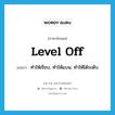 level off แปลว่า?, คำศัพท์ภาษาอังกฤษ level off แปลว่า ทำให้เรียบ, ทำให้แบน, ทำให้ได้ระดับ ประเภท PHRV หมวด PHRV