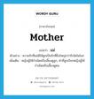 แม่ ภาษาอังกฤษ?, คำศัพท์ภาษาอังกฤษ แม่ แปลว่า mother ประเภท N ตัวอย่าง ความรักที่แม่มีให้ลูกเป็นรักที่ยิ่งใหญ่กว่ารักใดในโลก เพิ่มเติม หญิงผู้ให้กำเนิดหรือเลี้ยงดูลูก, คำที่ลูกเรียกหญิงผู้ให้กำเนิดหรือเลี้ยงดูตน หมวด N