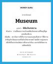 museum แปลว่า?, คำศัพท์ภาษาอังกฤษ museum แปลว่า พิพิธภัณฑสถาน ประเภท N ตัวอย่าง บ่ายนี้คณะเราจะเข้าชมพิพิธภัณฑสถานที่ใหญ่ที่สุดแห่งเมืองซีอาน เพิ่มเติม สถาบันถาวรที่เก็บรวบรวมและแสดงสิ่งต่างๆ ที่มีความสำคัญด้านวัฒนธรรมหรือด้านวิทยาศาสตร์ โดยมีความมุ่งหมายเพื่อให้เป็นประโยชน์ต่อการศึกษาเล่าเรียน และก่อให้เกิดความเพลิดเพลินใจ หมวด N