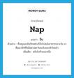 nap แปลว่า?, คำศัพท์ภาษาอังกฤษ nap แปลว่า งีบ ประเภท V ตัวอย่าง ทั้งครูและนักเรียนต่างก็งีบไปหลังอาหารกลางวัน มาตื่นเอาอีกทีก็เมื่อดวงตะวันจะลับขอบฟ้าไปแล้ว เพิ่มเติม หลับไปชั่วขณะหนึ่ง หมวด V