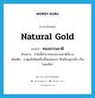 ทองธรรมชาติ ภาษาอังกฤษ?, คำศัพท์ภาษาอังกฤษ ทองธรรมชาติ แปลว่า natural gold ประเภท N ตัวอย่าง กำไลนี้ทำจากทองธรรมชาติทั้งวง เพิ่มเติม ธาตุแท้ชนิดหนึ่งเนื้อแน่นมาก สีเหลืองสุกปลั่ง เป็นโลหะมีค่า หมวด N