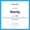 nearly แปลว่า?, คำศัพท์ภาษาอังกฤษ nearly แปลว่า เกือบ ประเภท ADV ตัวอย่าง ขั้นตอนระหว่างกระบวนการแปลจะมีการแก้ไขแทรกอยู่ด้วยเกือบทุกขั้นตอน หมวด ADV