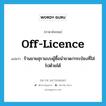 off-licence แปลว่า?, คำศัพท์ภาษาอังกฤษ off-licence แปลว่า ร้านขายสุราแบบผู้ซื้อนำขวด/กระป๋องที่ใส่ไปด้วยได้ ประเภท N หมวด N