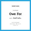 owe for แปลว่า?, คำศัพท์ภาษาอังกฤษ owe for แปลว่า เป็นหนี้...ในเรื่อง... ประเภท PHRV หมวด PHRV