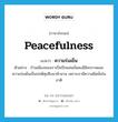 peacefulness แปลว่า?, คำศัพท์ภาษาอังกฤษ peacefulness แปลว่า ความร่มเย็น ประเภท N ตัวอย่าง บ้านเมืองของเราเป็นปึกแผ่นมั่นคงมีอิสรภาพและความร่มเย็นเป็นปกติสุขสืบมาช้านาน เพราะเรามีความยึดมั่นในชาติ หมวด N