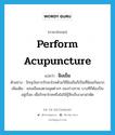 perform acupuncture แปลว่า?, คำศัพท์ภาษาอังกฤษ perform acupuncture แปลว่า ฝังเข็ม ประเภท V ตัวอย่าง ปัจจุบันการรักษาโรคด้วยวิธีฝังเข็มก็เป็นที่นิยมกันมาก เพิ่มเติม แทงเข็มลงตามจุดต่างๆ ของร่างกาย บางทีก็ต้องปั่นอยู่เรื่อย เพื่อรักษาโรคหรือไม่ให้รู้สึกเจ็บเวลาผ่าตัด หมวด V