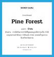 pine forest แปลว่า?, คำศัพท์ภาษาอังกฤษ pine forest แปลว่า ป่าสน ประเภท N ตัวอย่าง การมีทรัพยากรป่าไม้ที่อุดมสมบูรณ์ไม่ว่าจะเป็น ป่าไม้เบญจพรรณป่าดิบเขา ป่าดิบแล้ง ป่าสน จะคอยค้ำจุนระบบนิเวศวิทยาโดยรวม หมวด N