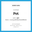 pot แปลว่า?, คำศัพท์ภาษาอังกฤษ pot แปลว่า กุมภ ประเภท N ตัวอย่าง ธรรมดากุมภมีน้ำเต็มแล้วย่อมไม่มีเสียงดัง หมวด N